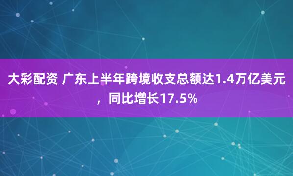 大彩配资 广东上半年跨境收支总额达1.4万亿美元，同比增长17.5%