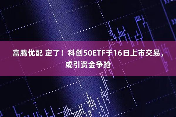 富腾优配 定了！科创50ETF于16日上市交易，或引资金争抢