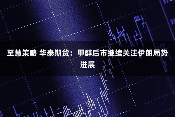 至慧策略 华泰期货：甲醇后市继续关注伊朗局势进展