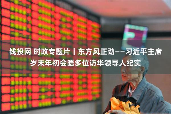钱投网 时政专题片丨东方风正劲——习近平主席岁末年初会晤多位访华领导人纪实