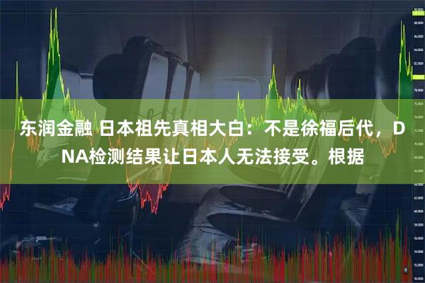 东润金融 日本祖先真相大白：不是徐福后代，DNA检测结果让日本人无法接受。根据