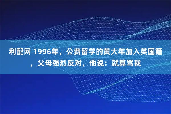 利配网 1996年，公费留学的黄大年加入英国籍，父母强烈反对，他说：就算骂我