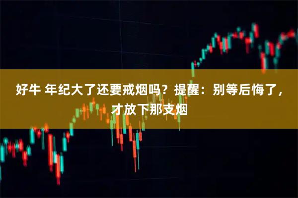 好牛 年纪大了还要戒烟吗？提醒：别等后悔了，才放下那支烟
