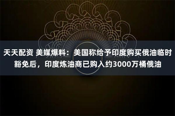 天天配资 美媒爆料：美国称给予印度购买俄油临时豁免后，印度炼油商已购入约3000万桶俄油