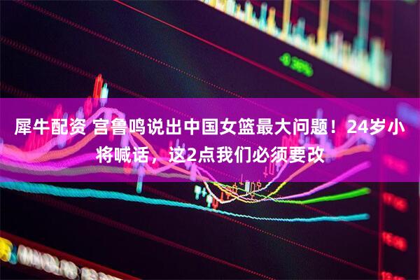 犀牛配资 宫鲁鸣说出中国女篮最大问题！24岁小将喊话，这2点我们必须要改