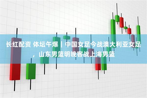 长红配资 体坛午爆｜中国女足今战澳大利亚女足，山东男篮明晚客战上海男篮