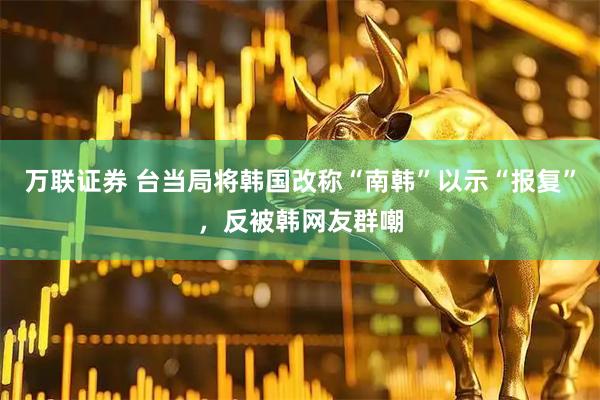 万联证券 台当局将韩国改称“南韩”以示“报复”，反被韩网友群嘲