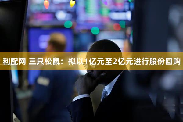 利配网 三只松鼠：拟以1亿元至2亿元进行股份回购