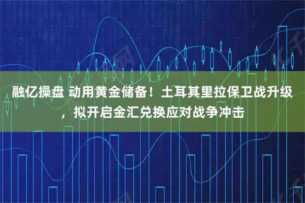 融亿操盘 动用黄金储备！土耳其里拉保卫战升级，拟开启金汇兑换应对战争冲击