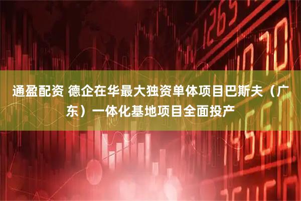 通盈配资 德企在华最大独资单体项目巴斯夫（广东）一体化基地项目全面投产