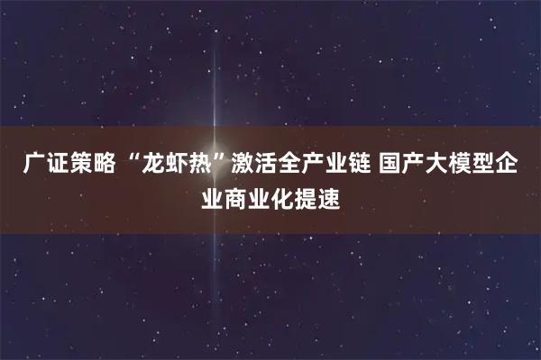 广证策略 “龙虾热”激活全产业链 国产大模型企业商业化提速