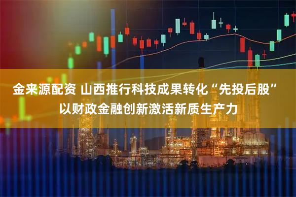 金来源配资 山西推行科技成果转化“先投后股” 以财政金融创新激活新质生产力