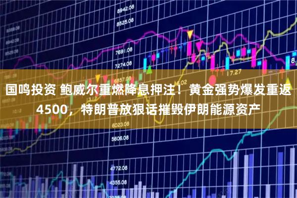 国鸣投资 鲍威尔重燃降息押注！黄金强势爆发重返4500，特朗普放狠话摧毁伊朗能源资产
