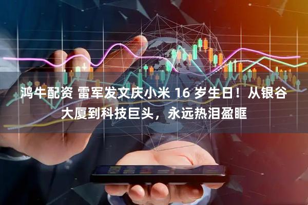 鸿牛配资 雷军发文庆小米 16 岁生日！从银谷大厦到科技巨头，永远热泪盈眶