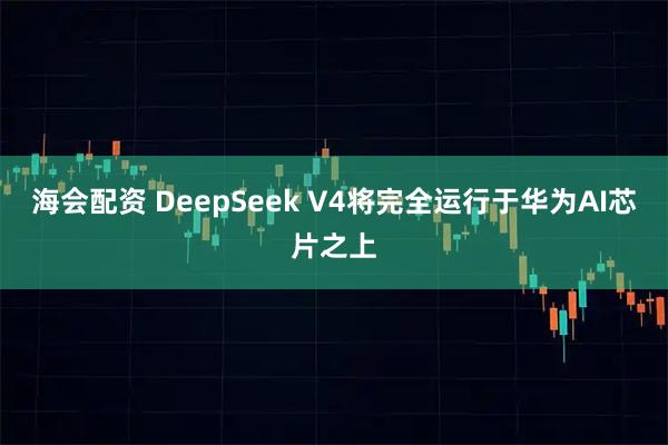 海会配资 DeepSeek V4将完全运行于华为AI芯片之上