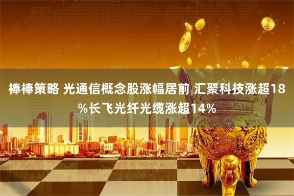 棒棒策略 光通信概念股涨幅居前 汇聚科技涨超18%长飞光纤光缆涨超14%