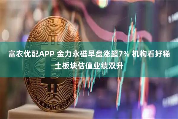 富农优配APP 金力永磁早盘涨超7% 机构看好稀土板块估值业绩双升