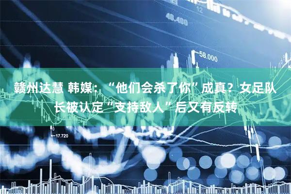 赣州达慧 韩媒：“他们会杀了你”成真？女足队长被认定“支持敌人”后又有反转