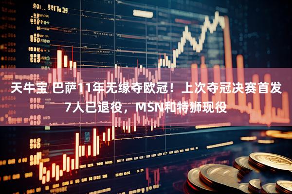 天牛宝 巴萨11年无缘夺欧冠！上次夺冠决赛首发7人已退役，MSN和特狮现役