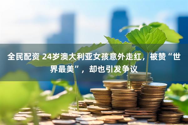 全民配资 24岁澳大利亚女孩意外走红，被赞“世界最美”，却也引发争议