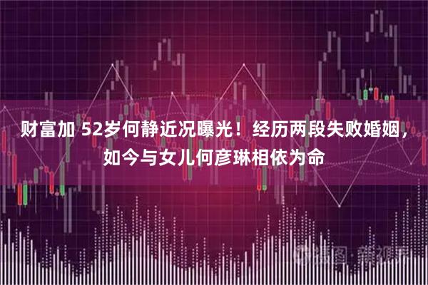 财富加 52岁何静近况曝光！经历两段失败婚姻，如今与女儿何彦琳相依为命