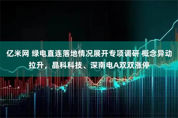 亿米网 绿电直连落地情况展开专项调研 概念异动拉升，晶科科技、深南电A双双涨停