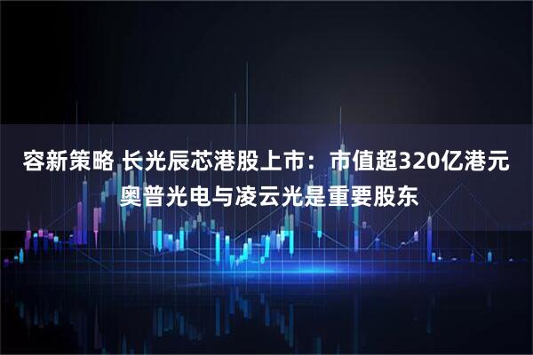 容新策略 长光辰芯港股上市:市值超320亿港元 奥普光电与凌云光是重要股东