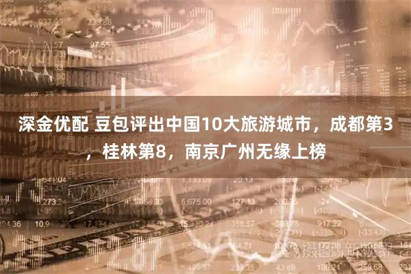 深金优配 豆包评出中国10大旅游城市，成都第3，桂林第8，南京广州无缘上榜