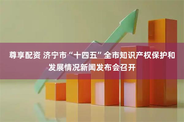 尊享配资 济宁市“十四五”全市知识产权保护和发展情况新闻发布会召开