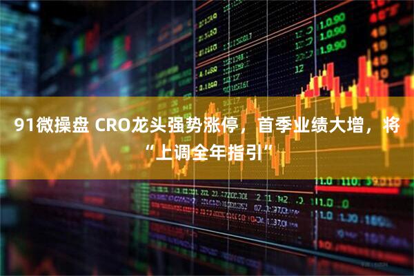 91微操盘 CRO龙头强势涨停，首季业绩大增，将“上调全年指引”