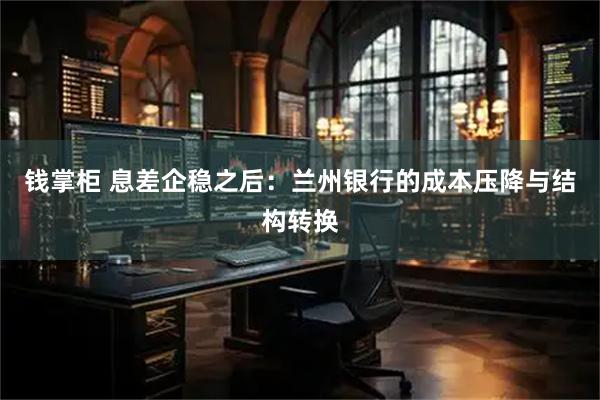 钱掌柜 息差企稳之后：兰州银行的成本压降与结构转换