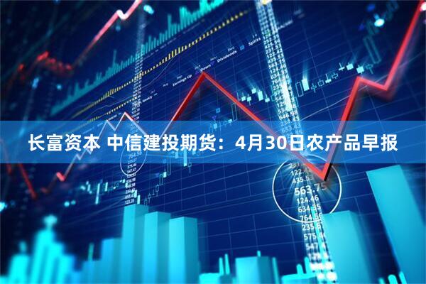 长富资本 中信建投期货：4月30日农产品早报