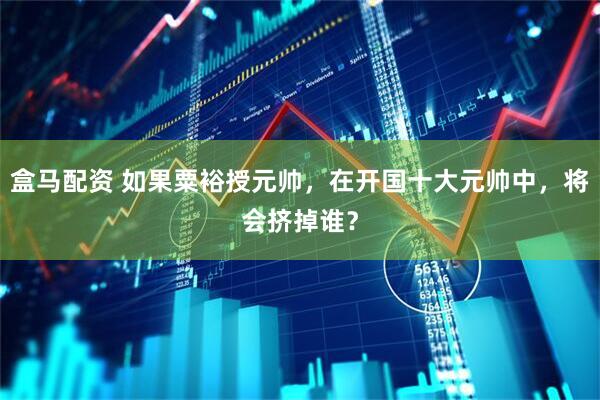 盒马配资 如果粟裕授元帅，在开国十大元帅中，将会挤掉谁？