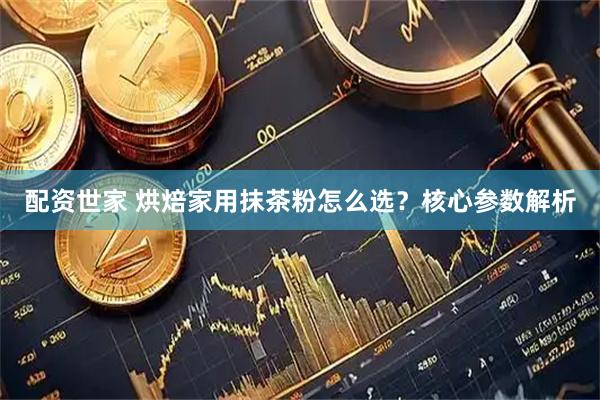 配资世家 烘焙家用抹茶粉怎么选?核心参数解析