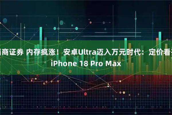 蜀商证券 内存疯涨！安卓Ultra迈入万元时代：定价看齐iPhone 18 Pro Max