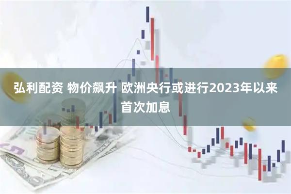 弘利配资 物价飙升 欧洲央行或进行2023年以来首次加息