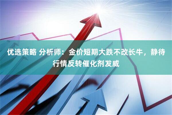 优选策略 分析师：金价短期大跌不改长牛，静待行情反转催化剂发威