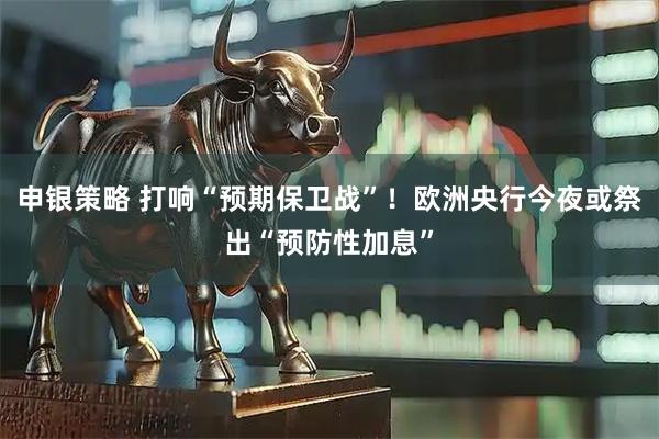 申银策略 打响“预期保卫战”！欧洲央行今夜或祭出“预防性加息”