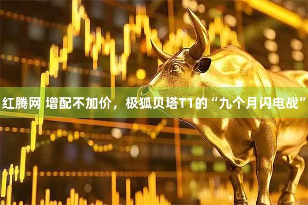 红腾网 增配不加价，极狐贝塔T1的“九个月闪电战”