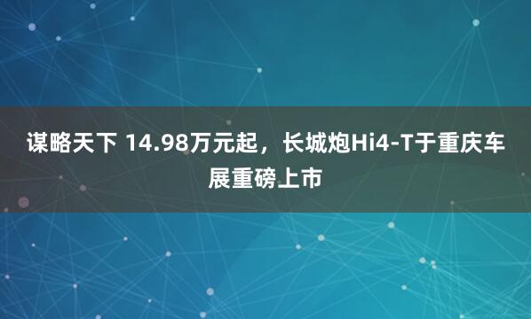 谋略天下 14.98万元起，长城炮Hi4-T于重庆车展重磅上市