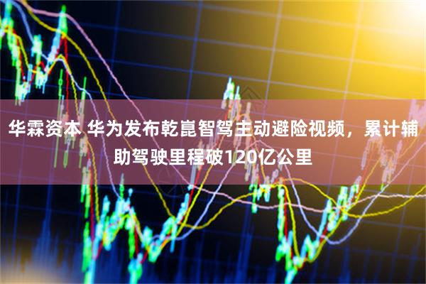 华霖资本 华为发布乾崑智驾主动避险视频，累计辅助驾驶里程破120亿公里