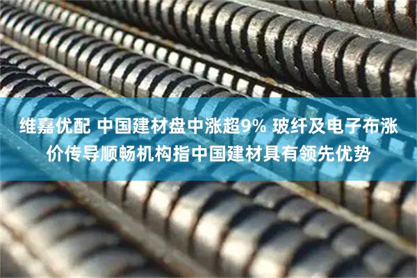 维嘉优配 中国建材盘中涨超9% 玻纤及电子布涨价传导顺畅机构指中国建材具有领先优势