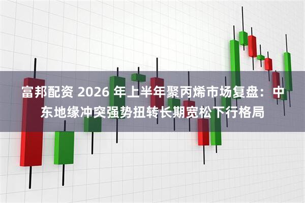 富邦配资 2026 年上半年聚丙烯市场复盘：中东地缘冲突强势扭转长期宽松下行格局