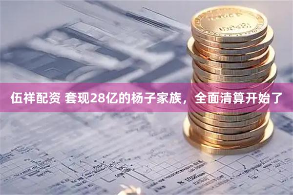 伍祥配资 套现28亿的杨子家族，全面清算开始了