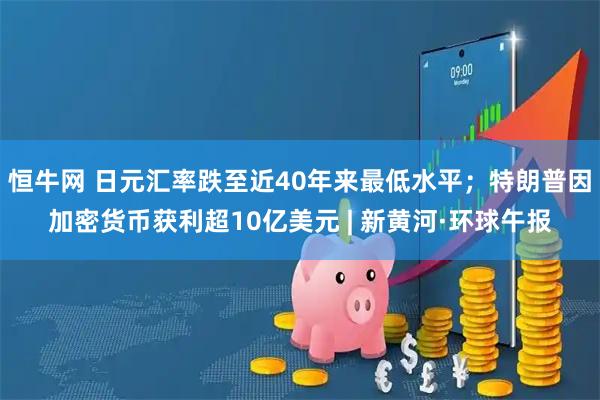 恒牛网 日元汇率跌至近40年来最低水平；特朗普因加密货币获利超10亿美元 | 新黄河·环球午报