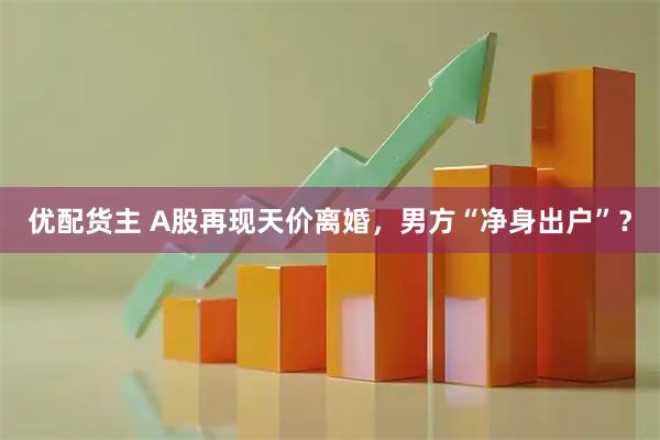 优配货主 A股再现天价离婚，男方“净身出户”？