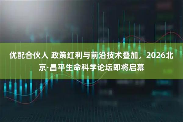 优配合伙人 政策红利与前沿技术叠加，2026北京·昌平生命科学论坛即将启幕