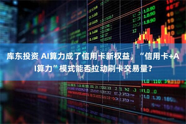 库东投资 AI算力成了信用卡新权益，“信用卡+AI算力”模式能否拉动刷卡交易量？