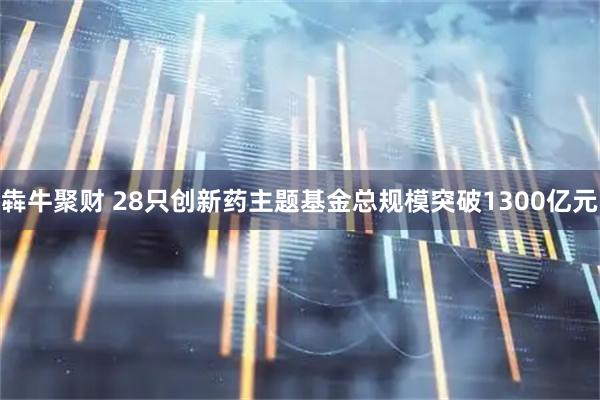 犇牛聚财 28只创新药主题基金总规模突破1300亿元