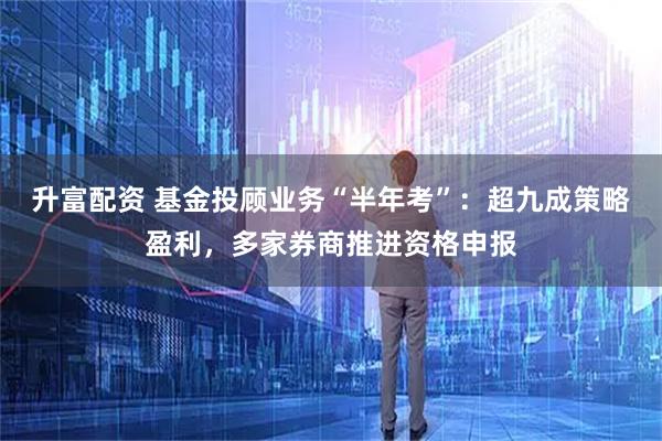 升富配资 基金投顾业务“半年考”：超九成策略盈利，多家券商推进资格申报